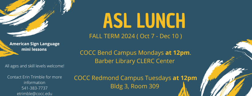 ASL Lunch Fall Term 2024 October 7th to December 10th. C.O.C.C Bend Campus Mondays at 12pm. Barber Library CLERC Center. C.O.C.C Redmond Campus Tuesdays at 1:30pm. Building 3, Room 309. American Sign Language mini lessons. All ages and skills welcome! Contact Erin Trimble for more information 541-383-77-37 etrimble@cocc.edu